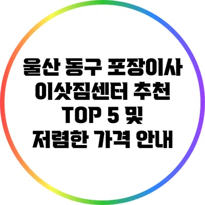 울산 동구 포장이사 이삿짐센터: 추천 TOP 5 및 저렴한 가격 안내
