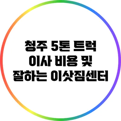청주 5톤 트럭 이사 비용 및 잘하는 이삿짐센터