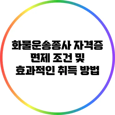 화물운송종사 자격증 면제 조건 및 효과적인 취득 방법