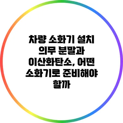 차량 소화기 설치 의무: 분말과 이산화탄소, 어떤 소화기로 준비해야 할까?