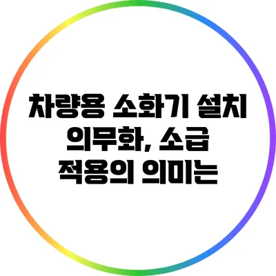 차량용 소화기 설치 의무화, 소급 적용의 의미는?