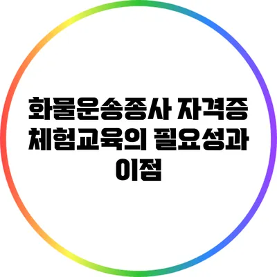 화물운송종사 자격증 체험교육의 필요성과 이점
