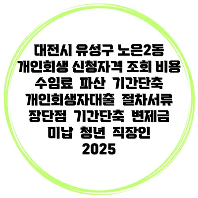 대전시 유성구 노은2동 개인회생 신청자격 조회 비용 수임료 | 파산 | 기간단축 | 개인회생자대출 | 절차서류 | 장단점 | 기간단축 | 변제금 미납 | 청년 | 직장인 2025